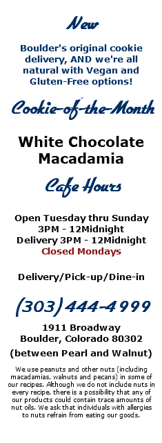  New Boulder's original cookie delivery, AND we're all natural with Vegan and Gluten-Free options! Cookie-of-the-Month White Chocolate Macadamia Cafe Hours Open Tuesday thru Sunday 3PM - 12Midnight Delivery 3PM - 12Midnight Closed Mondays Delivery/Pick-up/Dine-in (303) 444-4999 1911 Broadway Boulder, Colorado 80302 (between Pearl and Walnut) We use peanuts and other nuts (including macadamias, walnuts and pecans) in some of our recipes. Although we do not include nuts in every recipe, there is a possibility that any of our products could contain trace amounts of nut oils. We ask that individuals with allergies to nuts refrain from eating our goods. 