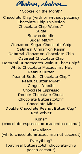 Choices, choices... "Cookie-of-the-Month" Chocolate Chip (with or without pecans) Chocolate Chip Explosion Chocolate Chip Walnut* Sugar Snickerdoodle Sugar M&M* Cinnamon Sugar Chocolate Chip Oatmeal Cinnamon Raisin Oatmeal Cinnamon Chocolate Chip Oatmeal Chocolate Chip Oatmeal Butterscotch Walnut Choc Chip* White Chocolate Macadamia Nut Peanut Butter Peanut Butter Chocolate Chip* Peanut Butter M&M* Ginger Doodle Chocolate Espresso Double Chocolate Chunk Chocolate Butterscotch* Chocolate Mint Double Chocolate Peanut Butter Cup* Red Velvet Kona* (chocolate espresso macadamia coconut) Hawaiian* (white chocolate macadamia nut coconut) Everything* (oatmeal butterscotch chocolate-chip pecan coconut)