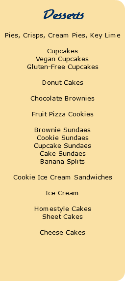  Desserts Pies, Crisps, Cream Pies, Key Lime Cupcakes Vegan Cupcakes Gluten-Free Cupcakes Donut Cakes Chocolate Brownies Fruit Pizza Cookies Brownie Sundaes Cookie Sundaes Cupcake Sundaes Cake Sundaes Banana Splits Cookie Ice Cream Sandwiches Ice Cream Homestyle Cakes Sheet Cakes Cheese Cakes 