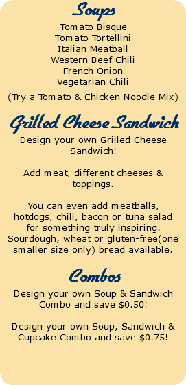 Soups Tomato Bisque Tomato Tortellini Italian Meatball Western Beef Chili French Onion Vegetarian Chili (Try a Tomato & Chicken Noodle Mix) Grilled Cheese Sandwich Design your own Grilled Cheese Sandwich! Add meat, different cheeses & toppings. You can even add meatballs, hotdogs, chili, bacon or tuna salad for something truly inspiring. Sourdough, wheat or gluten-free(one smaller size only) bread available. Combos Design your own Soup & Sandwich Combo and save $0.50! Design your own Soup, Sandwich & Cupcake Combo and save $0.75! 