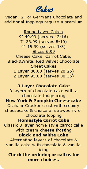  Cakes Vegan, GF or Germans Chocolate and additional toppings require a premium Round Layer Cakes 9" 49.99 (serves 12-16) 7" 33.99 (serves 8-10) 4" 15.99 (serves 1-3) Slices 6.99 Cheese Cake, Carrot Cake, Black&White, Red Velvet Chocolate Sheet Cakes 1-Layer 80.00 (serves 20-25) 2-Layer 95.00 (serves 30-35) 3-Layer Chocolate Cake 3 layers of chocolate cake with a chocolate fudge icing New York & Pumpkin Cheesecake Graham Cracker crust with creamy cheesecake & choice of strawberry or chocolate topping Homestyle Carrot Cake Classic 3 layer home style carrot cake with cream cheese frosting Black-and-White Cake Alternating layers of chocolate & vanilla cake with chocolate & vanilla icing Check the ordering or call us for more choices. 