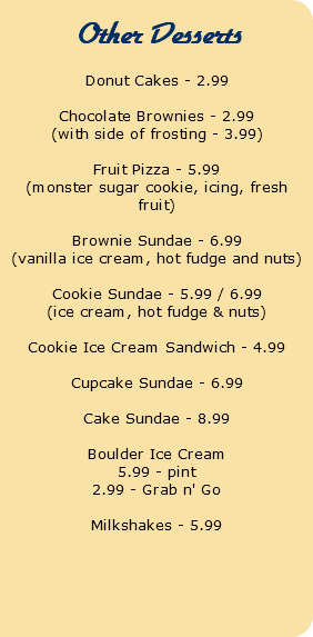  Other Desserts Donut Cakes - 2.99 Chocolate Brownies - 2.99 (with side of frosting - 3.99) Fruit Pizza - 5.99 (monster sugar cookie, icing, fresh fruit) Brownie Sundae - 6.99 (vanilla ice cream, hot fudge and nuts) Cookie Sundae - 5.99 / 6.99 (ice cream, hot fudge & nuts) Cookie Ice Cream Sandwich - 4.99 Cupcake Sundae - 6.99 Cake Sundae - 8.99 Boulder Ice Cream 5.99 - pint 2.99 - Grab n' Go Milkshakes - 5.99 