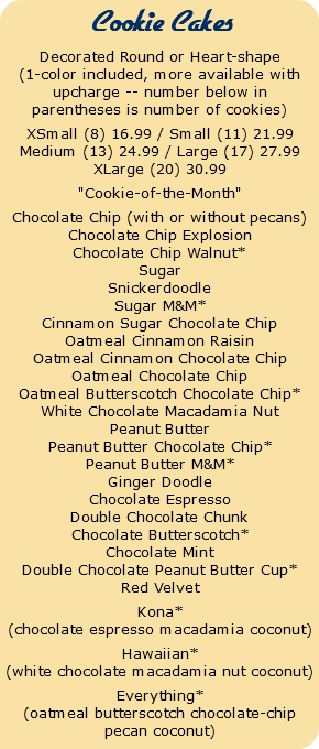  Cookie Cakes Decorated Round or Heart-shape (1-color included, more available with upcharge -- number below in parentheses is number of cookies) XSmall (8) 16.99 / Small (11) 21.99 Medium (13) 24.99 / Large (17) 27.99 XLarge (20) 30.99 "Cookie-of-the-Month" Chocolate Chip (with or without pecans) Chocolate Chip Explosion Chocolate Chip Walnut* Sugar Snickerdoodle Sugar M&M* Cinnamon Sugar Chocolate Chip Oatmeal Cinnamon Raisin Oatmeal Cinnamon Chocolate Chip Oatmeal Chocolate Chip Oatmeal Butterscotch Chocolate Chip* White Chocolate Macadamia Nut Peanut Butter Peanut Butter Chocolate Chip* Peanut Butter M&M* Ginger Doodle Chocolate Espresso Double Chocolate Chunk Chocolate Butterscotch* Chocolate Mint Double Chocolate Peanut Butter Cup* Red Velvet Kona* (chocolate espresso macadamia coconut) Hawaiian* (white chocolate macadamia nut coconut) Everything* (oatmeal butterscotch chocolate-chip pecan coconut)