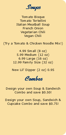  Soups Tomato Bisque Tomato Tortellini Italian Meatball Soup French Onion Vegetarian Chili Vegan Chili (Try a Tomato & Chicken Noodle Mix!) 4.99 Small (8 oz) 5.99 Medium (12 oz) 6.99 Large (16 oz) 12.99 Family Size (32 oz) New Lil' Dipper (2 oz) 0.95 Combos Design your own Soup & Sandwich Combo and save $0.50! Design your own Soup, Sandwich & Cupcake Combo and save $0.75! 