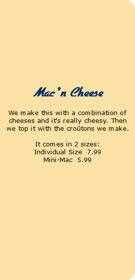  Pot Pies We make our own pie crust and use only the best produce and organic chicken. Chicken Pot Pie Individual Size 8.95 Mac 'n Cheese We make this with a combination of cheeses and it's really cheesy. Then we top it with the croûtons we make. It comes in 2 sizes: Individual Size 7.99 Mini-Mac 5.99 