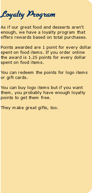  Loyalty Program As if our great food and desserts aren't enough, we have a loyalty program that offers rewards based on total purchases. Points awarded are 1 point for every dollar spent on food items. If you order online the award is 1.25 points for every dollar spent on food items. You can redeem the points for logo items or gift cards. You can buy logo items but if you want them, you probably have enough loyalty points to get them free. They make great gifts, too.