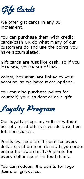  Gift Cards We offer gift cards in any $5 increment. You can purchase them with credit cards/cash OR do what many of our customers do and use the points you have accumulated. Gift cards are just like cash, so if you lose one, you're out of luck. Points, however, are linked to your account, so we have more options. You can also purchase points for yourself, your student or as a gift. Loyalty Program Our loyalty program, with or without use of a card offers rewards based on total purchases. Points awarded are 1 point for every dollar spent on food items. If you order online the award is 1.25 points for every dollar spent on food items. You can redeem the points for logo items or gift cards.