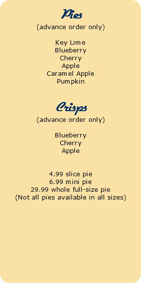  Pies (advance order only) Key Lime Blueberry Cherry Apple Caramel Apple Pumpkin Crisps (advance order only) Blueberry Cherry Apple 4.99 slice pie 6.99 mini pie 29.99 whole full-size pie (Not all pies available in all sizes)