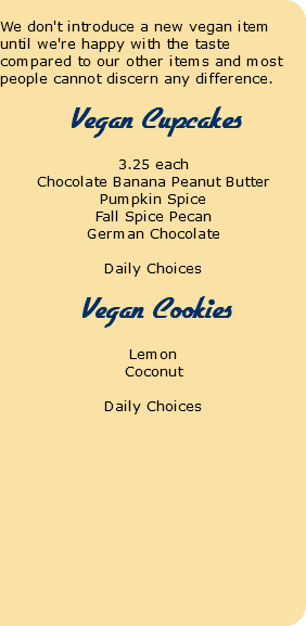  We don't introduce a new vegan item until we're happy with the taste compared to our other items and most people cannot discern any difference. Vegan Cupcakes 3.25 each Chocolate Banana Peanut Butter Pumpkin Spice Fall Spice Pecan German Chocolate Daily Choices Vegan Cookies Lemon Coconut Daily Choices 