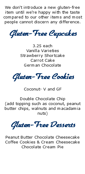  We don't introduce a new gluten-free item until we're happy with the taste compared to our other items and most people cannot discern any difference. Gluten-Free Cupcakes 3.25 each Vanilla Varieties Strawberry Shortcake Carrot Cake German Chocolate Gluten-Free Cookies Coconut- V and GF Double Chocolate Chip (add topping such as coconut, peanut butter chips, walnuts and macadamia nuts) Gluten-Free Desserts Peanut Butter Chocolate Cheesecake Coffee Cookies & Cream Cheesecake Chocolate Cream Pie 