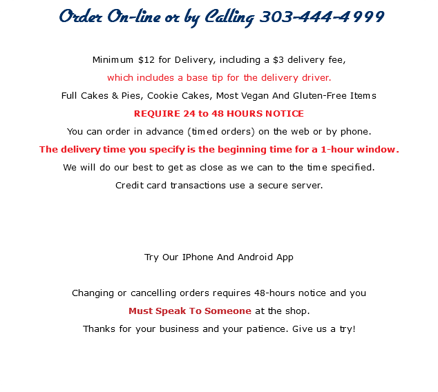 Order On-line or by Calling 303-444-4999 Minimum $12 for Delivery, including a $3 delivery fee, which includes a base tip for the delivery driver. Full Cakes & Pies, Cookie Cakes, Most Vegan And Gluten-Free Items REQUIRE 24 to 48 HOURS NOTICE You can order in advance (timed orders) on the web or by phone. The delivery time you specify is the beginning time for a 1-hour window. We will do our best to get as close as we can to the time specified. Credit card transactions use a secure server. Try Our IPhone And Android App Changing or cancelling orders requires 48-hours notice and you Must Speak To Someone at the shop. Thanks for your business and your patience. Give us a try! 