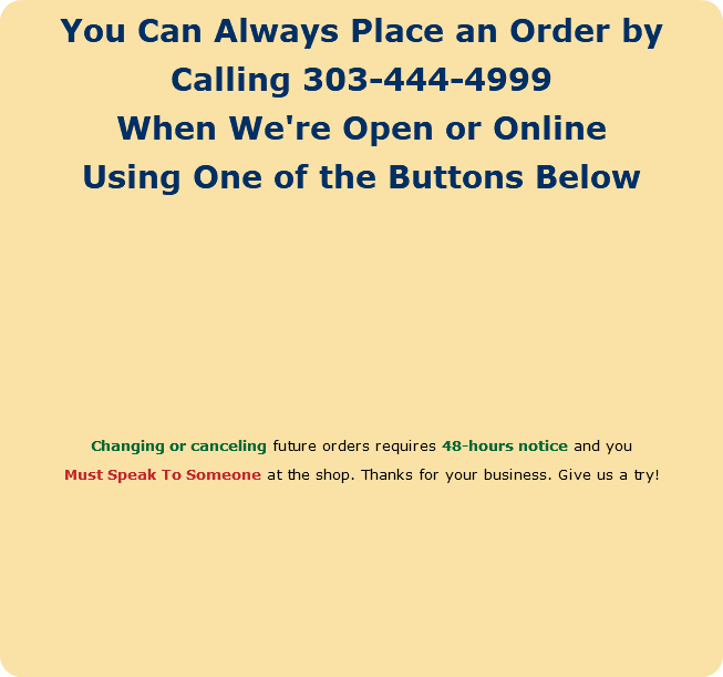 You Can Always Place an Order by Calling 303-444-4999 When We're Open or Online Using One of the Buttons Below Changing or canceling future orders requires 48-hours notice and you Must Speak To Someone at the shop. Thanks for your business. Give us a try! 