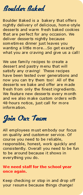  Boulder Baked Boulder Baked is a bakery that offers nightly delivery of delicious, home-style desserts and warm fresh baked cookies that are perfect for any occasion. We deliver desserts nightly because sometimes dinner just leaves you wanting a little more...So get exactly what you are craving and give us a call! We use family recipes to create a dessert and pastry menu that will satisfy any craving! These recipes have been tested over generations and now you can try them too! All of the desserts we bake and offer are made fresh from only the finest ingredients. We feature new desserts every month and we also make custom orders with 48-hours notice, just call for more information. Join Our Team All employees must embody our focus on quality and customer service. Of course you need to be reliable, responsible, honest, work quickly and consistently. Overall you need to be fun to be around because it shows in everything you do. We need staff for the school year once again. Keep checking or stop in and drop off your resume because things change! 