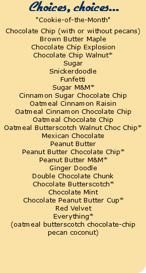 Choices, choices... "Cookie-of-the-Month" Chocolate Chip (with or without pecans) Brown Butter Maple Chocolate Chip Explosion Chocolate Chip Walnut* Sugar Snickerdoodle Funfetti Sugar M&M* Cinnamon Sugar Chocolate Chip Oatmeal Cinnamon Raisin Oatmeal Cinnamon Chocolate Chip Oatmeal Chocolate Chip Oatmeal Butterscotch Walnut Choc Chip* Mexican Chocolate Peanut Butter Peanut Butter Chocolate Chip* Peanut Butter M&M* Ginger Doodle Double Chocolate Chunk Chocolate Butterscotch* Chocolate Mint Chocolate Peanut Butter Cup* Red Velvet Everything* (oatmeal butterscotch chocolate-chip pecan coconut)