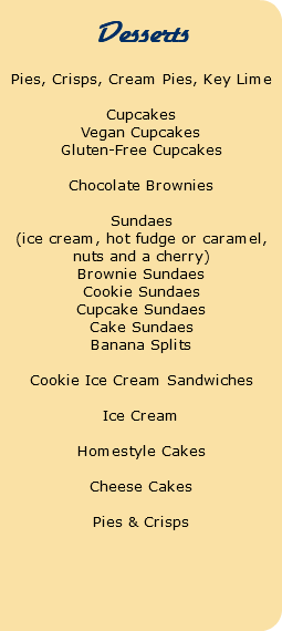  Desserts Pies, Crisps, Cream Pies, Key Lime Cupcakes Vegan Cupcakes Gluten-Free Cupcakes Chocolate Brownies Sundaes (ice cream, hot fudge or caramel, nuts and a cherry) Brownie Sundaes Cookie Sundaes Cupcake Sundaes Cake Sundaes Banana Splits Cookie Ice Cream Sandwiches Ice Cream Homestyle Cakes Cheese Cakes Pies & Crisps