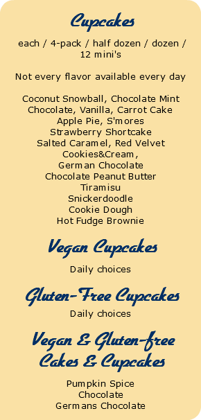  Cupcakes each / 4-pack / half dozen / dozen / 12 mini's Not every flavor available every day Coconut Snowball, Chocolate Mint Chocolate, Vanilla, Carrot Cake Apple Pie, S'mores Strawberry Shortcake Salted Caramel, Red Velvet Cookies&Cream, German Chocolate Chocolate Peanut Butter Tiramisu Snickerdoodle Cookie Dough Hot Fudge Brownie Vegan Cupcakes Daily choices Gluten-Free Cupcakes Daily choices Vegan & Gluten-free Cakes & Cupcakes Pumpkin Spice Chocolate Germans Chocolate