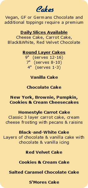  Cakes Vegan, GF or Germans Chocolate and additional toppings require a premium Daily Slices Available Cheese Cake, Carrot Cake, Black&White, Red Velvet Chocolate Round Layer Cakes 9" (serves 12-16) 7" (serves 8-10) 4" (serves 1-3) Vanilla Cake Chocolate Cake New York, Brownie, Pumpkin, Cookies & Cream Cheesecakes Homestyle Carrot Cake Classic 3 layer carrot cake, cream cheese frosting with pecans & raisins Black-and-White Cake Layers of chocolate & vanilla cake with chocolate & vanilla icing Red Velvet Cake Cookies & Cream Cake Salted Caramel Chocolate Cake S'Mores Cake