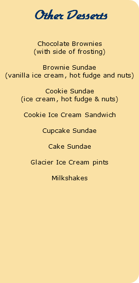  Other Desserts Chocolate Brownies (with side of frosting) Brownie Sundae (vanilla ice cream, hot fudge and nuts) Cookie Sundae (ice cream, hot fudge & nuts) Cookie Ice Cream Sandwich Cupcake Sundae Cake Sundae Glacier Ice Cream pints Milkshakes 