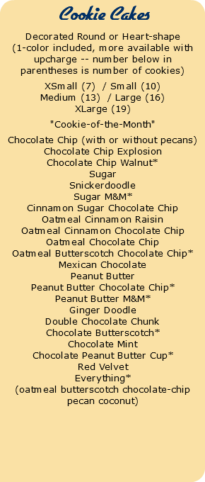  Cookie Cakes Decorated Round or Heart-shape (1-color included, more available with upcharge -- number below in parentheses is number of cookies) XSmall (7) / Small (10) Medium (13) / Large (16) XLarge (19) "Cookie-of-the-Month" Chocolate Chip (with or without pecans) Chocolate Chip Explosion Chocolate Chip Walnut* Sugar Snickerdoodle Sugar M&M* Cinnamon Sugar Chocolate Chip Oatmeal Cinnamon Raisin Oatmeal Cinnamon Chocolate Chip Oatmeal Chocolate Chip Oatmeal Butterscotch Chocolate Chip* Mexican Chocolate Peanut Butter Peanut Butter Chocolate Chip* Peanut Butter M&M* Ginger Doodle Double Chocolate Chunk Chocolate Butterscotch* Chocolate Mint Chocolate Peanut Butter Cup* Red Velvet Everything* (oatmeal butterscotch chocolate-chip pecan coconut)