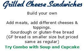  Grilled Cheese Sandwiches Build your own Add meats, add different cheeses & toppings. Sourdough or gluten-free bread (GF bread is smaller size but priced same as regular) Try Combo with Soup and Cupcake