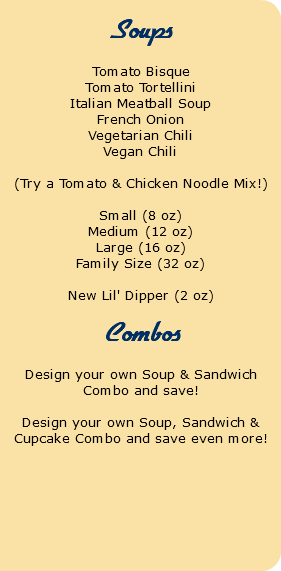  Soups Tomato Bisque Tomato Tortellini Italian Meatball Soup French Onion Vegetarian Chili Vegan Chili (Try a Tomato & Chicken Noodle Mix!) Small (8 oz) Medium (12 oz) Large (16 oz) Family Size (32 oz) New Lil' Dipper (2 oz) Combos Design your own Soup & Sandwich Combo and save! Design your own Soup, Sandwich & Cupcake Combo and save even more! 