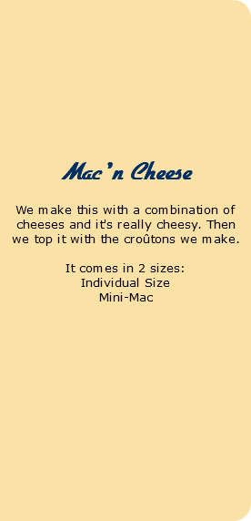  Pot Pies We make our own pie crust and use only the best produce and organic chicken. Chicken Pot Pie Individual Size 8.95 Mac 'n Cheese We make this with a combination of cheeses and it's really cheesy. Then we top it with the croûtons we make. It comes in 2 sizes: Individual Size Mini-Mac 