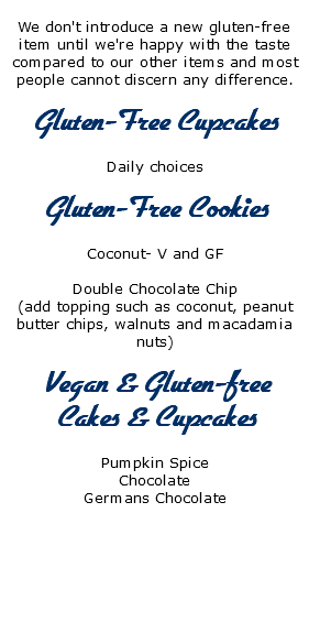  We don't introduce a new gluten-free item until we're happy with the taste compared to our other items and most people cannot discern any difference. Gluten-Free Cupcakes Daily choices Gluten-Free Cookies Coconut- V and GF Double Chocolate Chip (add topping such as coconut, peanut butter chips, walnuts and macadamia nuts) Vegan & Gluten-free Cakes & Cupcakes Pumpkin Spice Chocolate Germans Chocolate 