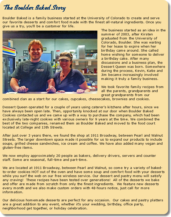  The Boulder Baked Story Boulder Baked is a family business started at the University of Colorado to create and serve our favorite desserts and comfort food made with the finest all-natural ingredients. Once you give us a try, you'll be a customer for life. ﷯The business started as an idea in the summer of 2003, after Kirsten graduated from the University of Colorado, Boulder. She was waiting for her lease to expire when her birthday came around. She called home wishing for someone to deliver a birthday cake. After many discussions and a business plan, the Dessert Queen was born. Somewhere during the process, Kevin, Katie and Jim became increasingly involved making it truly a family business. We took favorite family recipes from all the parents, grandparents and great grandparents from our combined clan as a start for our cakes, cupcakes, cheesecakes, brownies and cookies. Dessert Queen operated for a couple of years using caterer's kitchens after hours, since we have always been open late. Then, opportunity knocked at our door when Boulder Baked Cookies contacted us and we came up with a way to purchase the company, which had been exclusively late-night cookies with various owners for 9 years at the time. We combined the best of the two companies, renamed them as Boulder Baked and moved to the food court located at College and 13th Streets. After just over 3 years there, we found the shop at 1911 Broadway, between Pearl and Walnut Streets. The larger downtown space made it possible for us to expand our products to include soups, grilled cheese sandwiches, ice cream and coffee. We have also added many vegan and gluten-free items. We now employ approximately 20 people as bakers, delivery drivers, servers and counter staff. Some are seasonal, full-time and part-time. We are located at 1911 Broadway, between Pearl and Walnut, so come try a variety of baked-to-order cookies HOT out of the oven and have some soup and comfort food with your desserts while you surf the web on our free wireless service. Our dessert and pastry menu will satisfy any craving! These recipes have been tested over generations! All of the desserts we bake and offer are made from scratch from only the finest ingredients. We feature new desserts every month and we also make custom orders with 48-hours notice, just call for more information. Our delicious homemade desserts are perfect for any occasion. Our cakes and pastry platters are a great addition to any event, whether it's your wedding, birthday, office party, neighborhood get together, or holiday celebration. 