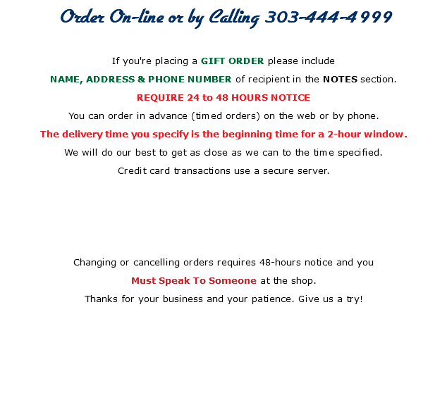Order On-line or by Calling 303-444-4999 If you're placing a GIFT ORDER please include NAME, ADDRESS & PHONE NUMBER of recipient in the NOTES section. REQUIRE 24 to 48 HOURS NOTICE You can order in advance (timed orders) on the web or by phone. The delivery time you specify is the beginning time for a 2-hour window. We will do our best to get as close as we can to the time specified. Credit card transactions use a secure server. Changing or cancelling orders requires 48-hours notice and you Must Speak To Someone at the shop. Thanks for your business and your patience. Give us a try! 