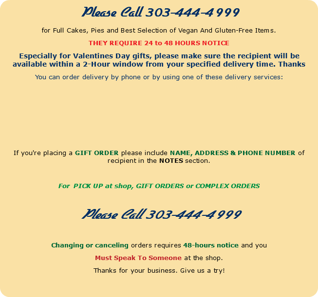 Please Call 303-444-4999 for Full Cakes, Pies and Best Selection of Vegan And Gluten-Free Items. THEY REQUIRE 24 to 48 HOURS NOTICE Especially for Valentines Day gifts, please make sure the recipient will be available within a 2-Hour window from your specified delivery time. Thanks You can order delivery by phone or by using one of these delivery services: If you're placing a GIFT ORDER please include NAME, ADDRESS & PHONE NUMBER of recipient in the NOTES section. For PICK UP at shop, GIFT ORDERS or COMPLEX ORDERS Please Call 303-444-4999 Changing or canceling orders requires 48-hours notice and you Must Speak To Someone at the shop. Thanks for your business. Give us a try! 